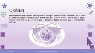 ORIGEN
El nombre Internet procede de las palabras en inglés Interconnected Networks . Es la unión
de todas las redes y computadoras distribuidas por todo el mundo, por lo que se podría
definir como una red global en la que se conjuntan todas las redes que son compatibles
entre sí.
03/05/2017 PÉREZ ALCÁNTARA PAMELA ELIZABETH. IPN. ESCA UST 5
 
