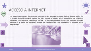 ACCESO A INTERNET
Los métodos comunes de acceso a Internet en los hogares incluyen dial-up, banda ancha fija
(a través de cable coaxial, cables de fibra óptica o cobre), Wi-Fi, televisión vía satélite y
teléfonos celulares con tecnología 3G/4G. Los lugares públicos de uso del Internet incluyen
bibliotecas y cafés de internet, donde los ordenadores con conexión a Internet están
disponibles.
03/05/2017 PÉREZ ALCÁNTARA PAMELA ELIZABETH. IPN. ESCA UST 6
 