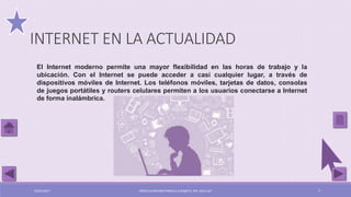 El Internet moderno permite una mayor flexibilidad en las horas de trabajo y la
ubicación. Con el Internet se puede acceder a casi cualquier lugar, a través de
dispositivos móviles de Internet. Los teléfonos móviles, tarjetas de datos, consolas
de juegos portátiles y routers celulares permiten a los usuarios conectarse a Internet
de forma inalámbrica.
INTERNET EN LA ACTUALIDAD
03/05/2017 PÉREZ ALCÁNTARA PAMELA ELIZABETH. IPN. ESCA UST 7
 