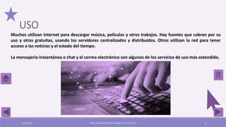 Muchos utilizan Internet para descargar música, películas y otros trabajos. Hay fuentes que cobran por su
uso y otras gratuitas, usando los servidores centralizados y distribuidos. Otros utilizan la red para tener
acceso a las noticias y el estado del tiempo.
La mensajería instantánea o chat y el correo electrónico son algunos de los servicios de uso más extendido.
USO
03/05/2017 PÉREZ ALCÁNTARA PAMELA ELIZABETH. IPN. ESCA UST 8
 
