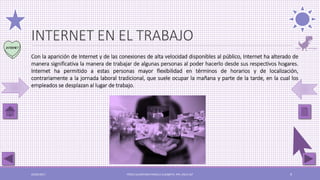 INTERNET EN EL TRABAJO
Con la aparición de Internet y de las conexiones de alta velocidad disponibles al público, Internet ha alterado de
manera significativa la manera de trabajar de algunas personas al poder hacerlo desde sus respectivos hogares.
Internet ha permitido a estas personas mayor flexibilidad en términos de horarios y de localización,
contrariamente a la jornada laboral tradicional, que suele ocupar la mañana y parte de la tarde, en la cual los
empleados se desplazan al lugar de trabajo.
03/05/2017 PÉREZ ALCÁNTARA PAMELA ELIZABETH. IPN. ESCA UST 9
 