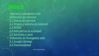 ÍNDICE
1. Internet y navegador web
2. Definición de Internet
2.1 Raíces de internet
2.2 Origen e historia de internet
2.3 WWW
2.4 Internet en la sociedad
2.5 Servicios y usos
3. Definición de Navegador web
3.1 Google Chrome
3.2 Funcionalidad
Verónica Hdez Mayorga 1
 