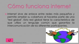 Internet sirve de enlace entre redes más pequeñas y
permite ampliar su cobertura al hacerlas parte de una
"red global". Esta red global tiene la característica de
que utiliza un lenguaje común que garantiza la
intercomunicación de los diferentes participantes.
25/04/2014CASTRO MÉNDEZ DULCE CAROLINA ESCA SANTO TOMAS 4
 