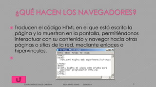  Traducen el código HTML en el que está escrita la
página y lo muestran en la pantalla, permitiéndonos
interactuar con su contenido y navegar hacia otras
páginas o sitios de la red, mediante enlaces o
hipervínculos.

25/04/2014CASTRO MÉNDEZ DULCE CAROLINA ESCA SANTO TOMAS 7
 
