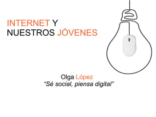 INTERNET Y 
NUESTROS JÓVENES 
Olga López 
“Sé social, piensa digital” 
 