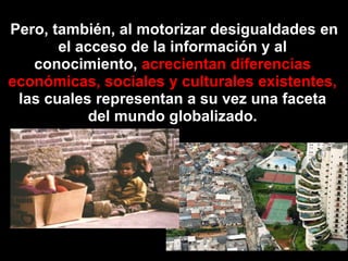  Pero, también, al motorizardesigualdades en el acceso de la información y al conocimiento, acrecientandiferenciaseconómicas, sociales y culturalesexistentes, las cualesrepresentan a suvezunafaceta del mundo globalizado.