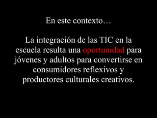 En este contexto…La integración de las TIC en la escuela resultaunaoportunidadpara jóvenes y adultos para convertirse en consumidoresreflexivos y productoresculturalescreativos.
