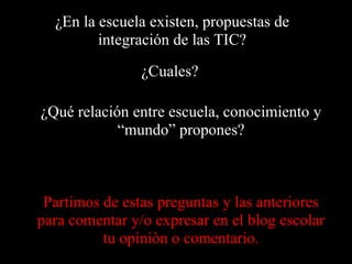 ¿En la escuela existen, propuestas de integración de las TIC?¿Cuales?¿Qué relación entre escuela, conocimiento y “mundo” propones?Partimos de estas preguntas y las anteriores para comentar y/o expresar en el blog escolar tu opiniòn o comentario.