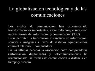 La globalizaciòn tecnológica y de las comunicacionesLos medios de comunicación han experimentado transformaciones importantes, sobre todo porque surgieron nuevas formas de  información y comunicación (TIC).Estas permiten la transmisión instantánea de información, sonidos e imágenes a través de distintos equipamientos como el teléfono….computadora.En las últimas décadas la asociación entre computadoras (información digitalizada) y telecomunicaciones ha revolucionado las formas de comunicación a distancia en tiempo y espacio.