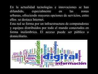 En la actualidad tecnologías e innovaciones se han difundido, especialmente en las zonas urbanas, ofreciendo mayores opciones de servicios, entre ellos  se destaca Internet.Esta red se forma por un infraestructura de computadoras y equipos distribuidos por todo el mundo conectados en forma inalámbrica. El acceso puede ser público o domiciliario.  