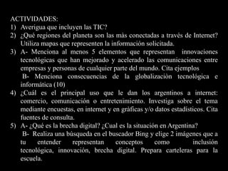 ACTIVIDADES:Averigua que incluyen las TIC?¿Qué regiones del planeta son las màsconectadas a través de Internet? Utiliza mapas que representen la información solicitada.A- Menciona al menos 5 elementos que representan  innovaciones tecnológicas que han mejorado y acelerado las comunicaciones entre empresas y personas de cualquier parte del mundo. Cita ejemplos       B- Menciona consecuencias de la globalizaciòn tecnológica e informática (10)¿Cuál es el principal uso que le dan los argentinos a internet: comercio, comunicación o entretenimiento. Investiga sobre el tema mediante encuestas, en internet y en gràficasy/o datos estadísticos. Cita fuentes de consulta.A- ¿Qué es la brecha digital? ¿Cual es la situación en Argentina?       B-  Realiza una búsqueda en el buscador Bing y elige 2 imágenes que a tu entender representan conceptos como  inclusión tecnológica, innovación, brecha digital. Prepara carteleras para la escuela.