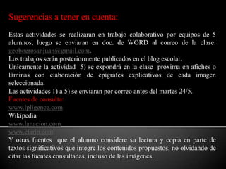 Sugerencias a tener en cuenta:Estas actividades se realizaran en trabajo colaborativo por equipos de 5 alumnos, luego se enviaran en doc. de WORD al correo de la clase: geoboerosanjuan@gmail.com.Los trabajos serán posteriormente publicados en el blog escolar.Únicamente la actividad  5) se expondrá en la clase  próxima en afiches o làminas con elaboración de epígrafes explicativos de cada imagen seleccionada.Las actividades 1) a 5) se enviaran por correo antes del martes 24/5.Fuentes de consulta:www.lpligence.comWikipediawww.lanacion.comwww.clarin.comY otras fuentes  que el alumno considere su lectura y copia en parte de textos significativos que integre los contenidos propuestos, no olvidando de citar las fuentes consultadas, incluso de las imágenes.