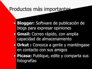 Productos más importantes Blogger:  Software de publicación de blogs para expresar opiniones Gmail:  Correo rápido, con amplia capacidad de almacenamiento Orkut :  Conozca a gente y manténgase en contacto con sus amigos Picasa:  Publique, edite y comparta sus fotografías 