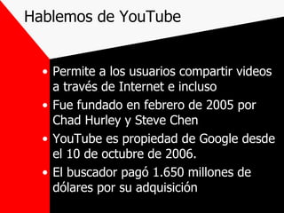 Hablemos de YouTube Permite a los usuarios compartir videos a través de Internet e incluso Fue fundado en febrero de 2005 por Chad Hurley y Steve Chen  YouTube es propiedad de Google desde el 10 de octubre de 2006. El buscador pagó 1.650 millones de dólares por su adquisición 