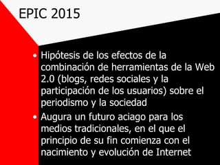 EPIC 2015 Hipótesis de los efectos de la combinación de herramientas de la Web 2.0 (blogs, redes sociales y la participación de los usuarios) sobre el periodismo y la sociedad  Augura un futuro aciago para los medios tradicionales, en el que el principio de su fin comienza con el nacimiento y evolución de Internet 