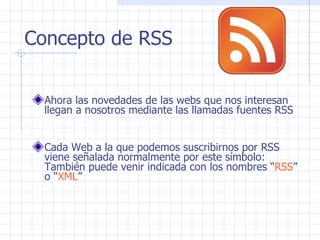 Concepto de RSS Ahora las novedades de las webs que nos interesan llegan a nosotros mediante las llamadas fuentes RSS Cada Web a la que podemos suscribirnos por RSS viene señalada normalmente por este símbolo:  También puede venir indicada con los nombres “ RSS ” o “ XML ” 