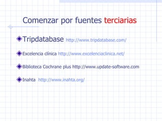 Comenzar por fuentes  terciarias Tripdatabase  http:// www . tripdatabase . com / Excelencia clínica  http:// www . excelenciaclinica . net /   Biblioteca Cochrane plus http://www.update-software.com Inahta  http:// www . inahta . org /   