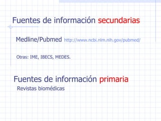 Fuentes de información  secundarias Medline/Pubmed   http:// www . ncbi . nlm . nih . gov / pubmed / Otras: IME, IBECS, MEDES.   Fuentes de información  primaria Revistas biomédicas 