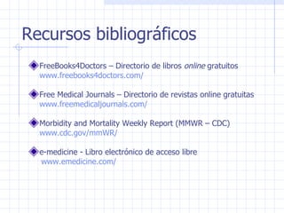 Recursos bibliográficos FreeBooks4Doctors – Directorio de libros  online  gratuitos  www.freebooks4doctors.com/ Free Medical Journals – Directorio de revistas online gratuitas  www.freemedicaljournals.com/   Morbidity and Mortality Weekly Report (MMWR – CDC)  www.cdc.gov/mmWR/  e-medicine - Libro electrónico de acceso libre  www.emedicine.com/  