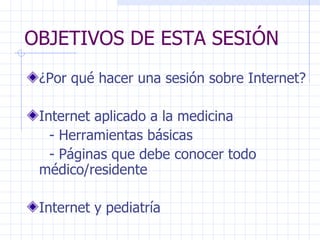 OBJETIVOS DE ESTA SESIÓN ¿Por qué hacer una sesión sobre Internet? Internet aplicado a la medicina - Herramientas básicas - Páginas que debe conocer todo  médico/residente  Internet y pediatría 