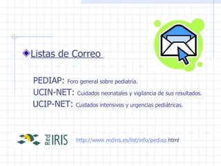 Listas de Correo  PEDIAP:  Foro general sobre pediatría. UCIN-NET:  Cuidados neonatales y vigilancia de sus resultados. UCIP-NET:  Cuidados intensivos y urgencias pediátricas. http:// www . rediris .es/ list / info / pediap . html   