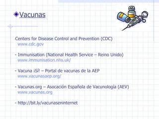 Vacunas -  Centers for Disease Control and Prevention (CDC)    www.cdc.gov  - Immunisation (National Health Service – Reino Unido)  www . immunisation . nhs . uk / - Vacuna ¡Sí! – Portal de vacunas de la AEP  www.vacunasaep.org/   - Vacunas.org – Asocación Española de Vacunología (AEV)  www.vacunas.org  - http:// bit.ly/vacunaseninternet  