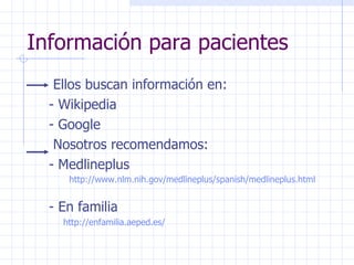 Información para pacientes Ellos buscan información en:  - Wikipedia - Google Nosotros recomendamos: - Medlineplus  http:// www . nlm . nih . gov / medlineplus / spanish / medlineplus . html   -   En familia http:// enfamilia . aeped .es/   