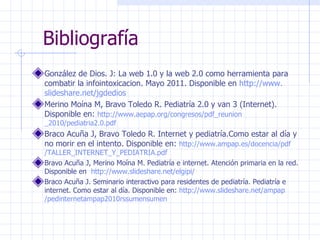 Bibliografía González de Dios. J: La web 1.0 y la web 2.0 como herramienta para combatir la infointoxicacion. Mayo 2011. Disponible en  http:// www . slideshare . net / jgdedios   Merino Moína M, Bravo Toledo R. Pediatría 2.0 y van 3 (Internet). Disponible en:  http:// www . aepap . org /congresos/ pdf _ reunion _2010/pediatria2.0. pdf Braco Acuña J, Bravo Toledo R. Internet y pediatría.Como estar al día y no morir en el intento. Disponible en:  http:// www . ampap .es/docencia/ pdf /TALLER_INTERNET_Y_PEDIATRIA. pdf Bravo Acuña J, Merino Moína M. Pediatría e internet. Atención primaria en la red. Disponible en  http:// www . slideshare . net / elgipi /   Braco Acuña J. Seminario interactivo para residentes de pediatría. Pediatría e internet. Como estar al día. Disponible en:  http:// www . slideshare . net / ampap /pedinternetampap2010rssumensumen   