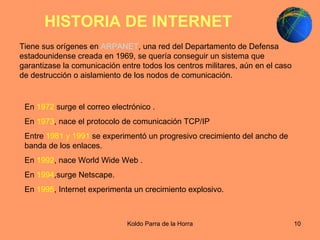 HISTORIA DE INTERNET   Tiene sus orígenes en  ARPANET , una red del Departamento de Defensa estadounidense creada en 1969, se quería conseguir un sistema que garantizase la comunicación entre todos los centros militares, aún en el caso de destrucción o aislamiento de los nodos de comunicación.  En  1972  surge el correo electrónico . En  1973 , nace el protocolo de comunicación TCP/IP  Entre  1981 y 1991  se experimentó un progresivo crecimiento del ancho de banda de los enlaces. En  1992 , nace World Wide Web . En  1994 ,surge Netscape. En  1995 , Internet experimenta un crecimiento explosivo. 