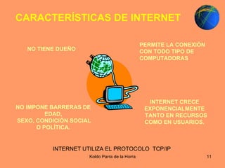 NO IMPONE BARRERAS DE EDAD, SEXO, CONDICIÓN SOCIAL O POLÍTICA. INTERNET CRECE EXPONENCIALMENTE TANTO EN RECURSOS COMO EN USUARIOS. NO TIENE DUEÑO   PERMITE LA CONEXIÓN CON TODO TIPO DE COMPUTADORAS   CARACTERÍSTICAS DE INTERNET  INTERNET UTILIZA EL PROTOCOLO  TCP/IP  