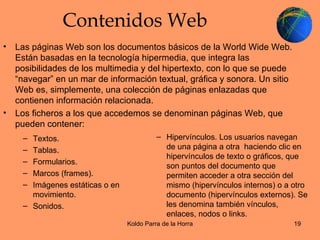 Contenidos Web Las páginas Web son los documentos básicos de la World Wide Web. Están basadas en la tecnología hipermedia, que integra las posibilidades de los multimedia y del hipertexto, con lo que se puede “navegar” en un mar de información textual, gráfica y sonora. Un sitio Web es, simplemente, una colección de páginas enlazadas que contienen información relacionada. Los ficheros a los que accedemos se denominan páginas Web, que pueden contener: Hipervínculos. Los usuarios navegan de una página a otra  haciendo clic en hipervínculos de texto o gráficos, que son puntos del documento que permiten acceder a otra sección del mismo (hipervínculos internos) o a otro documento (hipervínculos externos). Se les denomina también vínculos, enlaces, nodos o links. Textos. Tablas. Formularios. Marcos (frames). Imágenes estáticas o en movimiento. Sonidos. 