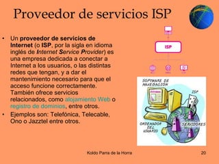 Proveedor de servicios ISP Un  proveedor de servicios de Internet  (o  ISP , por la sigla en idioma inglés de  I nternet  S ervice  P rovider ) es una empresa dedicada a conectar a Internet a los usuarios, o las distintas redes que tengan, y a dar el mantenimiento necesario para que el acceso funcione correctamente. También ofrece servicios relacionados, como  alojamiento Web  o  registro de dominios , entre otros.  Ejemplos son: Telefónica, Telecable, Ono o Jazztel entre otros. 