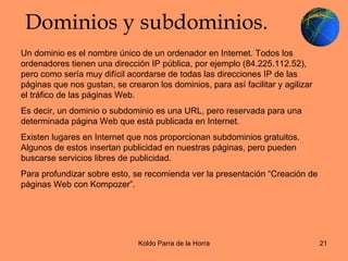 Dominios y subdominios. Un dominio es el nombre único de un ordenador en Internet. Todos los ordenadores tienen una dirección IP pública, por ejemplo (84.225.112.52), pero como sería muy difícil acordarse de todas las direcciones IP de las páginas que nos gustan, se crearon los dominios, para así facilitar y agilizar el tráfico de las páginas Web.  Es decir, un dominio o subdominio es una URL, pero reservada para una determinada página Web que está publicada en Internet. Existen lugares en Internet que nos proporcionan subdominios gratuitos. Algunos de estos insertan publicidad en nuestras páginas, pero pueden buscarse servicios libres de publicidad. Para profundizar sobre esto, se recomienda ver la presentación “Creación de páginas Web con Kompozer”. 
