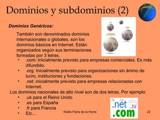 Dominios y subdominios (2) Dominios Genéricos: También son denominados dominios internacionales o globales, son los dominios básicos en Internet. Están organizados según sus terminaciones formadas por 3 letras. .com: Inicialmente previsto para empresas comerciales. Es más difundido.  .org: Inicialmente previsto para organizaciones sin ánimo de lucro, instituciones y fundaciones.  .net: inicialmente previsto para empresas relacionadas con Internet. Los dominios nacionales de alto nivel son de dos letras. Por ejemplo: .uk para el Reino Unido .es para España .fr para Francia Etc… 