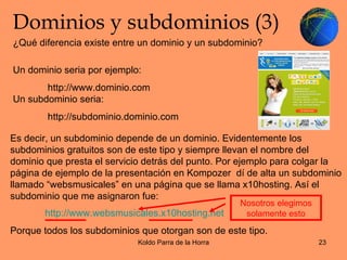 Dominios y subdominios (3) Un dominio seria por ejemplo:  http://www.dominio.com Un subdominio seria: http://subdominio.dominio.com  ¿Qué diferencia existe entre un dominio y un subdominio? Es decir, un subdominio depende de un dominio. Evidentemente los subdominios gratuitos son de este tipo y siempre llevan el nombre del dominio que presta el servicio detrás del punto. Por ejemplo para colgar la página de ejemplo de la presentación en Kompozer  dí de alta un subdominio llamado “websmusicales” en una página que se llama x10hosting. Así el subdominio que me asignaron fue: http://www.websmusicales.x10hosting.net Porque todos los subdominios que otorgan son de este tipo. Nosotros elegimos solamente esto 