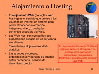 Alojamiento o Hosting El  alojamiento Web  (en inglés  Web hosting ) es el servicio que provee a los usuarios de Internet un sistema para poder almacenar información, imágenes, vídeo, o cualquier contenido accesible vía Web. Los Web Host son compañías que proporcionan espacio de un servidor a sus clientes. También hay alojamientos Web gratuitos. Las grandes empresas, organizaciones y portales de internet optan por tener su servicio de alojamiento propio. En la presentación sobre “Publicar páginas Web con Kompozer” se explica como conseguir subdominio y alojamiento totalmente  gratuitos para publicar una Web. 