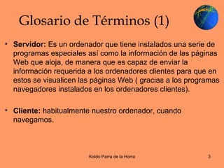 Glosario de Términos (1) Servidor:  Es un ordenador que tiene instalados una serie de programas especiales así como la información de las páginas Web que aloja, de manera que es capaz de enviar la información requerida a los ordenadores clientes para que en estos se visualicen las páginas Web ( gracias a los programas navegadores instalados en los ordenadores clientes). Cliente:  habitualmente nuestro ordenador, cuando navegamos. 