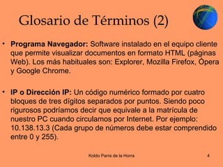 Glosario de Términos (2) Programa Navegador:  Software instalado en el equipo cliente que permite visualizar documentos en formato HTML (páginas Web). Los más habituales son: Explorer, Mozilla Firefox, Ópera y Google Chrome. IP o Dirección IP:  Un código numérico formado por cuatro bloques de tres dígitos separados por puntos. Siendo poco rigurosos podríamos decir que equivale a la matrícula de nuestro PC cuando circulamos por Internet. Por ejemplo: 10.138.13.3 (Cada grupo de números debe estar comprendido entre 0 y 255). 