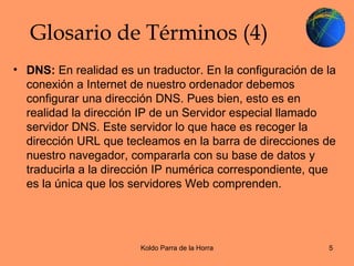 Glosario de Términos (4) DNS:  En realidad es un traductor. En la configuración de la conexión a Internet de nuestro ordenador debemos configurar una dirección DNS. Pues bien, esto es en realidad la dirección IP de un Servidor especial llamado servidor DNS. Este servidor lo que hace es recoger la dirección URL que tecleamos en la barra de direcciones de nuestro navegador, compararla con su base de datos y traducirla a la dirección IP numérica correspondiente, que es la única que los servidores Web comprenden.  