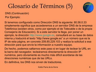 Glosario de Términos (5) Si tenemos configurado como Dirección DNS la siguiente: 80.58.0.33 simplemente significa que accederemos a un servidor DNS de la empresa Telefónica (existen otros, como por ejemplo el de Telecable o de la propia Consejería de Educación). Si a este servidor le llega, por poner un ejemplo, la dirección  http://www.google.es , consultará en su base de datos interna y traducirá el texto “http://www.google.es” a un número que es la IP de esta página, en concreto 209.85.229.103 y realiza la solicitud a esa dirección para que envíe la información a nuestro equipo. De hecho, podemos saltarnos este paso si en lugar de teclear la URL en la barra del navegador, tecleáramos directamente la dirección IP numérica, pero obviamente es mucho más difícil acordarse de las direcciones numéricas que de las URLs. En definitiva, los DNS nos sirven de traductores. DNS (Continuación) Por Ejemplo: 