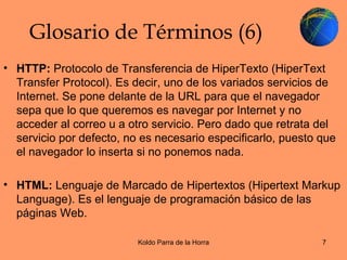 Glosario de Términos (6) HTTP:  Protocolo de Transferencia de HiperTexto (HiperText Transfer Protocol). Es decir, uno de los variados servicios de Internet. Se pone delante de la URL para que el navegador sepa que lo que queremos es navegar por Internet y no acceder al correo u a otro servicio. Pero dado que retrata del servicio por defecto, no es necesario especificarlo, puesto que el navegador lo inserta si no ponemos nada. HTML:  Lenguaje de Marcado de Hipertextos (Hipertext Markup Language). Es el lenguaje de programación básico de las páginas Web. 