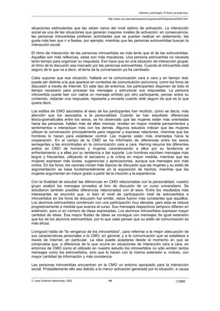 situaciones estimulantes que las sitúen cerca del nivel óptimo de activación. La interacción
social es una de las situaciones que generan mayores niveles de activación; en consecuencia,
las personas introvertidas prefieren actividades que se puedan realizar en aislamiento, les
gusta más leer que ir a fiestas, por ejemplo, mientras que las personas extrovertidas buscan la
interacción social.
El ritmo de interacción de las personas introvertidas es más lento que el de las extrovertidas.
Aquellas son más reflexivas, estas son más impulsivas. Una persona extrovertida no necesita
tanto tiempo para organizar su respuesta. Eso hace que en una situación de interacción grupal,
el ritmo de la discusión sea marcado por las personas extrovertidas. Cuando el introvertido está
seguro de lo que va a decir, el tema de la conversación ya ha cambiado.
Cabe suponer que esa situación, hallada en la comunicación cara a cara y en tiempo real,
puede ser distinta a la que aparece en contextos de comunicación asíncrona, como los foros de
discusión a través de Internet. En este tipo de entornos, los participantes disponen de todo el
tiempo necesario para procesar los mensajes y estructurar sus respuestas. La persona
introvertida puede leer con calma un mensaje emitido por otro participante, pensar sobre su
contenido, redactar una respuesta, repasarla y enviarla cuando esté seguro de qué es lo que
quiere decir.
Los estilos de CMO asociados al sexo de los participantes han recibido, como se decía, más
atención que los asociados a la personalidad. Cuando se han estudiado diferencias
léxico-gramaticales entre los sexos, se ha observado que las mujeres están más orientadas
hacia las personas, hablan más de ellas mismas, revelan en mayor medida pensamientos y
sentimientos e interactúan más con los demás. Algunos estudios indican que las mujeres
utilizan la conversación principalmente para negociar y expresar relaciones, mientras que los
hombres lo hacen para establecer control. Las mujeres están más orientadas hacia la
cooperación. En el campo de la CMO se ha informado de diferencias entre los sexos
semejantes a las encontradas en la comunicación cara a cara. Herring resume los diferentes
estilos en CMO de hombres y mujeres caracterizando a ellos por su tendencia al
enfrentamiento y a ellas por su tendencia a dar soporte. Los hombres escriben mensajes más
largos y frecuentes, utilizando el sarcasmo y la crítica en mayor medida, mientras que las
mujeres expresan más dudas, sugerencias y apreciaciones, aunque sus mensajes son más
cortos. En los foros, los varones inician más tópicos de discusión que las mujeres y su estilo de
argumentación se basa fundamentalmente en la exposición de hechos, mientras que las
mujeres argumentan en mayor grado a partir de la intuición y la experiencia.
Con la finalidad de estudiar las diferencias en CMO relacionadas con la personalidad, nuestro
grupo analizó los mensajes enviados al foro de discusión de un curso universitario. Se
estudiaron también posibles diferencias relacionadas con el sexo. Entre los resultados más
interesantes se encontró que, si bien el nivel de participación total de extrovertidos e
introvertidos en los foros de discusión fue similar, estos fueron más constantes que aquellos.
Los alumnos extrovertidos comienzan con una participación muy elevada, pero esta se reduce
progresivamente a medida que avanza el curso. Sus mensajes respectivos tampoco difieren en
extensión, pero sí en número de ideas expresadas. Los alumnos introvertidos expresan mayor
cantidad de ideas. Esa mayor fluidez de ideas se consigue con mensajes de igual extensión
que los de los alumnos extrovertidos, por lo que cabe pensar que su estilo de comunicación es
más eficaz.
Livingood habla de "la venganza de los introvertidos", para referirse a la mejor adecuación de
sus características personales a la CMO, en general, y a la comunicación que se establece a
través de Internet, en particular. La idea puede aceptarse desde el momento en que se
comprueba que, a diferencia de lo que ocurre en situaciones de interacción cara a cara, en
entornos de CMO como el utilizado en nuestro estudio los introvertidos no sólo emiten tantos
mensajes como los extrovertidos, sino que lo hacen con la misma extensión e, incluso, con
mayor cantidad de información y más constancia.
Las personas introvertidas encuentran en la CMO un entorno apropiado para la interacción
social. Probablemente ello sea debido a la menor activación generada por la situación, a causa
Internet y psicología. El futuro ya está aquí.
http://www.uoc.edu/web/esp/art/uoc/gutierrez0302/gutierrez0302.html
© José Gutiérrez Maldonado, 2002 -10-
 