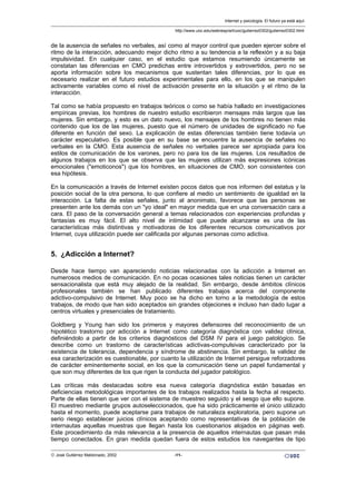 de la ausencia de señales no verbales, así como al mayor control que pueden ejercer sobre el
ritmo de la interacción, adecuando mejor dicho ritmo a su tendencia a la reflexión y a su baja
impulsividad. En cualquier caso, en el estudio que estamos resumiendo únicamente se
constatan las diferencias en CMO predichas entre introvertidos y extrovertidos, pero no se
aporta información sobre los mecanismos que sustentan tales diferencias, por lo que es
necesario realizar en el futuro estudios experimentales para ello, en los que se manipulen
activamente variables como el nivel de activación presente en la situación y el ritmo de la
interacción.
Tal como se había propuesto en trabajos teóricos o como se había hallado en investigaciones
empíricas previas, los hombres de nuestro estudio escribieron mensajes más largos que las
mujeres. Sin embargo, y esto es un dato nuevo, los mensajes de los hombres no tienen más
contenido que los de las mujeres, puesto que el número de unidades de significado no fue
diferente en función del sexo. La explicación de estas diferencias también tiene todavía un
carácter especulativo. Es posible que en su base se encuentre la ausencia de señales no
verbales en la CMO. Esta ausencia de señales no verbales parece ser apropiada para los
estilos de comunicación de los varones, pero no para los de las mujeres. Los resultados de
algunos trabajos en los que se observa que las mujeres utilizan más expresiones icónicas
emocionales ("emoticonos") que los hombres, en situaciones de CMO, son consistentes con
esa hipótesis.
En la comunicación a través de Internet existen pocos datos que nos informen del estatus y la
posición social de la otra persona, lo que confiere al medio un sentimiento de igualdad en la
interacción. La falta de estas señales, junto al anonimato, favorece que las personas se
presenten ante los demás con un "yo ideal" en mayor medida que en una conversación cara a
cara. El paso de la conversación general a temas relacionados con experiencias profundas y
fantasías es muy fácil. El alto nivel de intimidad que puede alcanzarse es una de las
características más distintivas y motivadoras de los diferentes recursos comunicativos por
Internet, cuya utilización puede ser calificada por algunas personas como adictiva.
5. ¿Adicción a Internet?
Desde hace tiempo van apareciendo noticias relacionadas con la adicción a Internet en
numerosos medios de comunicación. En no pocas ocasiones tales noticias tienen un carácter
sensacionalista que está muy alejado de la realidad. Sin embargo, desde ámbitos clínicos
profesionales también se han publicado diferentes trabajos acerca del componente
adictivo-compulsivo de Internet. Muy poco se ha dicho en torno a la metodología de estos
trabajos, de modo que han sido aceptados sin grandes objeciones e incluso han dado lugar a
centros virtuales y presenciales de tratamiento.
Goldberg y Young han sido los primeros y mayores defensores del reconocimiento de un
hipotético trastorno por adicción a Internet como categoría diagnóstica con validez clínica,
definiéndolo a partir de los criterios diagnósticos del DSM IV para el juego patológico. Se
describe como un trastorno de características adictivas-compulsivas caracterizado por la
existencia de tolerancia, dependencia y síndrome de abstinencia. Sin embargo, la validez de
esa caracterización es cuestionable, por cuanto la utilización de Internet persigue reforzadores
de carácter eminentemente social, en los que la comunicación tiene un papel fundamental y
que son muy diferentes de los que rigen la conducta del jugador patológico.
Las críticas más destacadas sobre esa nueva categoría diagnóstica están basadas en
deficiencias metodológicas importantes de los trabajos realizados hasta la fecha al respecto.
Parte de ellas tienen que ver con el sistema de muestreo seguido y el sesgo que ello supone.
El muestreo mediante grupos autoseleccionados, que ha sido prácticamente el único utilizado
hasta el momento, puede aceptarse para trabajos de naturaleza exploratoria, pero supone un
serio riesgo establecer juicios clínicos aceptando como representativas de la población de
internautas aquellas muestras que llegan hasta los cuestionarios alojados en páginas web.
Este procedimiento da más relevancia a la presencia de aquellos internautas que pasan más
tiempo conectados. En gran medida quedan fuera de estos estudios los navegantes de tipo
Internet y psicología. El futuro ya está aquí.
http://www.uoc.edu/web/esp/art/uoc/gutierrez0302/gutierrez0302.html
© José Gutiérrez Maldonado, 2002 -11-
 