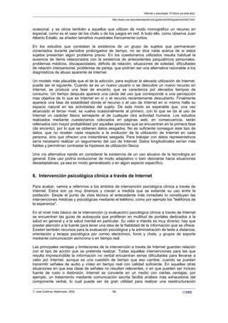 ocasional, y se obvia también a aquellos que utilizan de modo monográfico un recurso en
especial, como es el caso de los chats o de los juegos en red. A todo ello, como observa Juan
Alberto Estallo, se añaden tamaños muestrales francamente cortos.
En los estudios que constatan la existencia de un grupo de sujetos que permanecen
conectados durante períodos prolongados de tiempo, no se dice nada acerca de si estos
sujetos presentan algún problema previo. En los cuestionarios utilizados resulta habitual la
ausencia de ítems relacionados con la existencia de antecedentes psiquiátricos personales,
problemas médicos, discapacidades, déficits de relación, situaciones de soledad, dificultades
de relación interpersonal, problemas de pareja, que podrían ser una alternativa razonable a los
diagnósticos de abuso aparente de Internet.
Un modelo más plausible que el de la adicción, para explicar la elevada utilización de Internet,
puede ser el siguiente. Cuando se es un nuevo usuario o se descubre un nuevo recurso en
Internet, se produce una fase de encanto, que se caracteriza por elevados tiempos de
consumo. Un tiempo después aparece una caída del uso que corresponde a una percepción
mas objetiva de lo que es Internet en sí o el recurso recientemente descubierto. Finalmente
aparece una fase de estabilidad donde el recurso o el uso de Internet en sí mismo halla su
espacio natural en las actividades del sujeto. De este modo es esperable que, una vez
alcanzado el tercer nivel, se vuelva ocasionalmente al primero, con lo que se da al uso de
Internet un carácter fásico semejante al de cualquier otra actividad humana. Los estudios
realizados mediante cuestionarios colocados en páginas web, en consecuencia, serán
rellenados con mayor probabilidad por aquellas personas que se encuentran en la primera fase
(de encanto), por lo que se obtienen datos sesgados. No es suficiente conseguir este tipo de
datos, que no revelan nada respecto a la evolución de la utilización de Internet en cada
persona, sino que ofrecen una instantánea sesgada. Para trabajar con datos representativos
sería necesario realizar un seguimiento del uso de Internet. Datos longitudinales serían más
fiables y permitirían contrastar la hipótesis de utilización fásica.
Una vía alternativa reside en considerar la existencia de un uso abusivo de la tecnología en
general. Este uso podría evolucionar de modo adaptativo o bien desviarse hacia situaciones
desadaptativas, ya sea en modo generalizado o en algún aspecto específico.
6. Intervención psicológica clínica a través de Internet
Para acabar, vamos a referirnos a los ámbitos de intervención psicológica clínica a través de
Internet. Estos son ya muy diversos y crecen a medida que se extiende su uso entre la
población. Desde el punto de vista técnico el antecedente más inmediato lo constituyen las
intervenciones médicas y psicológicas mediante el teléfono, como por ejemplo los "teléfonos de
la esperanza".
En el nivel más básico de la intervención (y evaluación) psicológica clínica a través de Internet
se encuentran las guías de autoayuda que proliferan en multitud de portales dedicados a la
salud en general y a la salud mental en particular. Su valor e interés es muy diverso; hay que
prestar atención a la fuente para tener una idea de la fiabilidad de la información que se ofrece.
Existen también recursos para la evaluación psicológica y la administración de tests a distancia,
orientación y terapia psicológica por correo electrónico, foros y chats, y grupos de soporte
mediante comunicación asíncrona o en tiempo real.
Las principales ventajas y limitaciones de la intervención a través de Internet guardan relación
con el tipo de acción que se pretenda realizar. Todas aquellas intervenciones para las que
resulta imprescindible la información no verbal encuentran serias dificultades para llevarse a
cabo por Internet, aunque es una cuestión de tiempo que eso cambie: cuando se puedan
transmitir señales de audio y vídeo en tiempo real con calidad suficiente. En aquellas otras
situaciones en que esa clase de señales no resultan relevantes, o en que pueden ser incluso
fuente de ruido o distorsión, Internet se convierte en un medio con ciertas ventajas; por
ejemplo, un tratamiento mediante comunicación escrita facilita análisis más exhaustivos del
componente verbal, lo cual puede ser de gran utilidad para realizar una reestructuración
Internet y psicología. El futuro ya está aquí.
http://www.uoc.edu/web/esp/art/uoc/gutierrez0302/gutierrez0302.html
© José Gutiérrez Maldonado, 2002 -12-
 