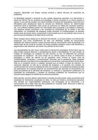 cognitiva, desarrollar una terapia racional emotiva o aplicar técnicas de resolución de
problemas.
La flexibilidad espacial y temporal es otra ventaja claramente asociada a la intervención a
través de Internet. No es necesario que psicólogo y cliente coincidan en un mismo espacio y
tiempo, lo que permite acceder con mayor facilidad al consejo del especialista a personas con
dificultades para desplazarse hasta la consulta por diferentes motivos. En determinados
trastornos como la agorafobia, fobia social, en personas con déficit de conductas asertivas,
etc., los contactos iniciales pueden ser más fáciles para el paciente si se realizan a distancia.
Las sesiones pueden archivarse y ser revisadas en profundidad por el mismo o por otro
especialista. La invisibilidad del terapeuta puede favorecer la confidencialidad; el paciente
puede verse así menos tenso, avergonzado o atemorizado que en una relación cara a cara, lo
que favorece la fiabilidad en el relato de los síntomas.
Otras ventajas vienen dadas por la utilización de Internet, no ya para sustituir a la intervención
presencial, sino como complemento de esta. Los diferentes canales de comunicación
facilitados por Internet suponen nuevos recursos para la comunicación entre el psicólogo y el
cliente fuera de las horas de consulta. Se hacen posibles contactos mucho más frecuentes y
seguimientos más estrechos, que serían muy difíciles de otro modo.
Las peculiaridades de este nuevo medio para la intervención psicológica clínica hacen que se
deba prestar especial atención a consideraciones éticas y deontológicas. En este sentido, el
Colegio de Psicólogos de Cataluña ha sido pionero, ya que ha elaborado las primeras
propuestas de regulación. Tal como indica en su informe sobre el tema, la intervención
psicológica a través de Internet ha de garantizar como mínimo el mismo nivel de
confidencialidad, privacidad y consentimiento informado que la presencial. Debe prestarse
especial atención al problema de la seguridad en la transmisión y almacenamiento de los datos.
Este es un problema común a cualquier actividad que se realice a través de Internet y su
resolución depende no sólo de la voluntad del terapeuta y el paciente sino también de
cuestiones técnicas como la viabilidad de cifrar los mensajes. La competencia profesional debe
ser garantizada; es necesario disponer de procedimientos que permitan el conocimiento por
parte del paciente de la identidad del terapeuta, su titulación y capacitación profesional y la
posibilidad de contrastarlos; y también es necesario establecer los mecanismos que se
requieren para asegurar la calidad de los servicios prestados.
Debo decirles, que tras dedicar cierto tiempo al estudio de estos temas, estoy convencido de la
necesidad de mantenerse actualizado en ellos, no sólo por interés y conveniencia personal,
sino también por responsabilidad profesional. Las tecnologías de la información y la
comunicación van a estar cada vez más presentes en nuestras vidas. Renunciar a ellas es,
además de poco razonable, imposible.
Internet y psicología. El futuro ya está aquí.
http://www.uoc.edu/web/esp/art/uoc/gutierrez0302/gutierrez0302.html
© José Gutiérrez Maldonado, 2002 -13-
 