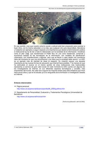 En ese sentido, creo que nuestro entorno social y cultural está bien preparado para avanzar a
buen ritmo, con la misma velocidad, si no más, que cualquier otro país desarrollado. Barcelona
y Cataluña son ejemplos a seguir respecto a la importancia que desde la Administración pública
e institucional se ha de dar a todo lo relacionado con la sociedad de la información. Iniciativas
como el plan 22@, que transformará el Poble Nou en una zona residencial, comercial y
económica basada en las tecnologías de la información, son modelos de planificación
urbanística, con imperfecciones y lagunas, pero que se llevan a cabo desde una conciencia
clara del momento en que nos encontramos y los retos que la sociedad debe asumir. La UOC
es un ejemplo más de claridad de ideas al respecto. Su creación supuso una apuesta
importante por las nuevas formas de educación que Internet hace posibles. Y la manera en que
ha estimulado el avance en el mismo sentido de otras instituciones más tradicionales
representa un servicio de gran valor social. En este momento la UOC cuenta con algunos de
los investigadores de Internet, en sus diferentes aspectos tecnológicos y sociales, más
importantes del mundo. No cabe sino augurar los mayores éxitos para esta andadura que inició
hace pocos años y que la ha situado ya a la vanguardia de la formación e investigación basada
en Internet.
Enlaces relacionados:
ª Página personal:
http://www.ub.es/personal/docencia/profes99_2000/gutificha.htm
ª Departamento de Personalidad, Evaluación y Tratamientos Psicológicos (Universidad de
Barcelona):
http://www.ub.es/personal/iniciocat.htm
[Fecha de publicación: abril de 2002]
Internet y psicología. El futuro ya está aquí.
http://www.uoc.edu/web/esp/art/uoc/gutierrez0302/gutierrez0302.html
© José Gutiérrez Maldonado, 2002 -14-
 