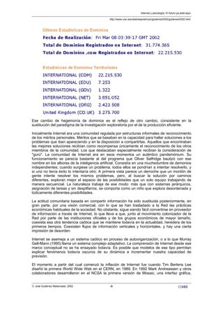 Ese cambio de hegemonía de dominios es el reflejo de otro cambio, consistente en la
sustitución del paradigma de la investigación exploratoria por el de la producción eficiente.
Inicialmente Internet era una comunidad regulada por estructuras informales de reconocimiento
de los méritos personales. Méritos que se basaban en la capacidad para hallar soluciones a los
problemas que iban apareciendo y en la disposición a compartirlas. Aquellos que encontraban
las mejores soluciones recibían como recompensa únicamente el reconocimiento de los otros
miembros de la comunidad. Los que destacaban especialmente recibían la consideración de
"gurú". La comunidad de Internet era en esos momentos un auténtico pandemónium. Su
funcionamiento se parecía bastante al del programa que Oliver Selfridge bautizó con ese
nombre en los albores de la inteligencia artificial. Consistía en una muchedumbre de demonios
independientes; cuando surgiese un problema, todos ellos se pondrían a intentar resolverlo, y
si uno no tenía éxito lo intentaría otro. A primera vista parece un derroche que un montón de
gente intente resolver los mismos problemas, pero, al buscar la solución por caminos
diferentes, exploran mejor el espacio de las posibilidades que un solo equipo trabajando de
manera secuencial. La naturaleza trabaja de ese modo: más que con sistemas jerárquicos,
asignación de tareas y sin despilfarros, se comporta como un niño que explora desordenada y
lúdicamente diferentes posibilidades.
La actitud comunitaria basada en compartir información ha sido sustituida posteriormente, en
gran parte, por una visión comercial, con lo que se han trasladado a la Red las prácticas
económicas habituales de la sociedad. No obstante, sigue siendo fácil convertirse en proveedor
de información a través de Internet, lo que lleva a que, junto al movimiento colonizador de la
Red por parte de las instituciones oficiales y de los grupos económicos de mayor tamaño,
coexista esa otra tendencia caótica que se mantiene todavía en la actualidad, heredera de los
primeros tiempos. Coexisten flujos de información verticales y horizontales, y hay una cierta
impresión de desorden.
Internet se asemeja a un sistema caótico en proceso de autoorganización, o a lo que Murray
Gell-Mann (1995) llama un sistema complejo adaptativo. La comprensión de Internet desde ese
marco conceptual no se ha ensayado todavía. Es posible que modelos de ese tipo permitan
explicar fenómenos todavía oscuros de su dinámica e incrementar nuestra capacidad de
previsión.
El momento a partir del cual comenzó la inflación de Internet fue cuando Tim Bertens Lee
diseñó la primera World Wide Web en el CERN, en 1989. En 1992 Mark Andreassen y otros
colaboradores desarrollaron en el NCSA la primera versión de Mosaic, una interfaz gráfica,
Internet y psicología. El futuro ya está aquí.
http://www.uoc.edu/web/esp/art/uoc/gutierrez0302/gutierrez0302.html
© José Gutiérrez Maldonado, 2002 -3-
 