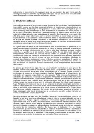 activamente el conocimiento. En cualquier caso, es una cuestión de gran interés para la
investigación empírica: delimitar aquellos propósitos para los que resulta más adecuada cada
alternativa de estructuración del texto, secuencial o reticular.
2. El futuro ya está aquí
Las metáforas a que se ha recurrido para hablar de Internet son numerosas. "La autopista de la
información" ha sido una de ellas. La carretera hace a la persona más independiente de su
entorno inmediato. Puede elegir un trabajo cerca de su casa o bien otro más alejado al que va
por la mañana y del que regresa por la tarde. Puede hacer la compra en una tienda próxima o
en un centro comercial no tan cercano. La carretera libera a la persona de las ataduras de su
entorno inmediato y le abre más posibilidades de elección. Con Internet se va un paso más
allá. Uno puede elegir relacionarse con su entorno inmediato o buscar otras opciones en
lugares distintos, ya sea personal o profesionalmente. Ya no se depende del entorno inmediato
en el que es posible moverse caminando, ni del entorno comprendido por la distancia
razonable a que se puede llegar en unos minutos u horas por la carretera; virtualmente puede
accederse a cualquier parte del mundo casi al instante.
En lugares como las aldeas de las zonas rurales de hace no muchos años la gente vive en un
entorno en el que se confunden las actividades. Se come, se duerme, se trabaja, se establecen
vínculos de amistad prácticamente en el mismo sitio. Las relaciones sociales resultan
evidentes, se puede ver a las personas formando parte de una comunidad espacial y
temporalmente bien definida, los vínculos resultan visibles. La carretera y otros medios de
comunicación hacen que comiencen a diferenciarse las actividades y los espacios. El entorno
familiar se distingue del laboral, y estos de otros en los que se establecen relaciones de
amistad. Las relaciones sociales son menos evidentes, comienzan a ocultarse. El espacio en
que antes de la carretera se compartía la vida familiar, laboral y personal se limita ahora a un
tipo de relación. Se organizan mundos diferenciados y casi independientes, escasamente
relacionados.
Es posible que Internet sea algo más que una ampliación cuantitativa de esos grados de
libertad. Internet hace posible el concepto de aldea global. De igual forma que las actividades
sociales se confundían en la aldea antes de la llegada de la carretera, parece que van a
confundirse de nuevo en el futuro gracias a Internet. Desaparecerá la diferenciación de
actividades en espacios porque habrá un único espacio. Podrá romperse la separación de
actividades que conlleva la necesidad de desplazarse del lugar donde se desarrolla una función
al lugar donde se realiza otra. Colaboradores, familiares y amigos, todos estarán al alcance en
cualquier momento y en cualquier lugar. No será necesario estar en un sitio concreto para
trabajar porque se podrá conectar con el ordenador del puesto de trabajo desde cualquier
lugar. Tampoco será necesario esperar a que empiece la jornada laboral para comenzar a
trabajar, o dejar de hacerlo cuando esta acabe. Se estará siempre trabajando y desde cualquier
lugar. El estudiante ya no dependerá de lo que le ofrezca la universidad de su ciudad, podrá
ser alumno de cualquier universidad del mundo. No será necesario abandonar el trabajo y
llegar a casa para estar con la familia, porque la comunicación con ellos será permanente. Lo
mismo ocurrirá con los vínculos de amistad.
No debe pensarse que todo esto son futuribles, porque en cierta medida ese futuro ya ha
llegado. La oferta de programas educativos a través de Internet ya es considerable y crece a
paso acelerado. Aunque algunos profesores universitarios siguen enseñando lo que
aprendieron hace 20 o 30 años, las universidades como institución intentan adaptarse a los
tiempos y ya no piensan en un área de influencia geográfica limitada, sino global. Lo mismo
ocurre con algunas empresas: no sólo se plantean un mercado global, sino que han cambiado
la cultura de las relaciones laborales. Se busca que el trabajador viva su trabajo
personalmente, que se involucre. Se abandonan prácticas de control coercitivo y se ofrece al
trabajador la posibilidad de diseñar su propia actividad. Lo laboral se mezcla con lo lúdico y con
lo personal, alejándose de la alienación. Estas nuevas organizaciones se parecen más a
corporaciones, a conjuntos de proyectos, que a unidades físicas permanentes.
Internet y psicología. El futuro ya está aquí.
http://www.uoc.edu/web/esp/art/uoc/gutierrez0302/gutierrez0302.html
© José Gutiérrez Maldonado, 2002 -5-
 