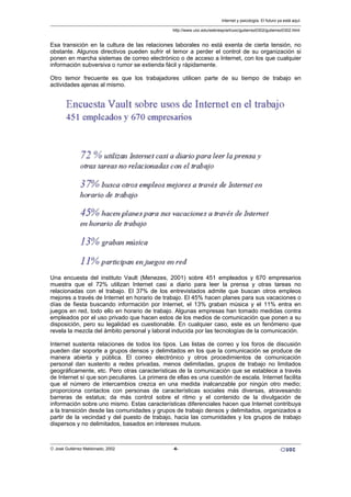 Esa transición en la cultura de las relaciones laborales no está exenta de cierta tensión, no
obstante. Algunos directivos pueden sufrir el temor a perder el control de su organización si
ponen en marcha sistemas de correo electrónico o de acceso a Internet, con los que cualquier
información subversiva o rumor se extienda fácil y rápidamente.
Otro temor frecuente es que los trabajadores utilicen parte de su tiempo de trabajo en
actividades ajenas al mismo.
Una encuesta del instituto Vault (Menezes, 2001) sobre 451 empleados y 670 empresarios
muestra que el 72% utilizan Internet casi a diario para leer la prensa y otras tareas no
relacionadas con el trabajo. El 37% de los entrevistados admite que buscan otros empleos
mejores a través de Internet en horario de trabajo. El 45% hacen planes para sus vacaciones o
días de fiesta buscando información por Internet, el 13% graban música y el 11% entra en
juegos en red, todo ello en horario de trabajo. Algunas empresas han tomado medidas contra
empleados por el uso privado que hacen estos de los medios de comunicación que ponen a su
disposición, pero su legalidad es cuestionable. En cualquier caso, este es un fenómeno que
revela la mezcla del ámbito personal y laboral inducida por las tecnologías de la comunicación.
Internet sustenta relaciones de todos los tipos. Las listas de correo y los foros de discusión
pueden dar soporte a grupos densos y delimitados en los que la comunicación se produce de
manera abierta y pública. El correo electrónico y otros procedimientos de comunicación
personal dan sustento a redes privadas, menos delimitadas, grupos de trabajo no limitados
geográficamente, etc. Pero otras características de la comunicación que se establece a través
de Internet sí que son peculiares. La primera de ellas es una cuestión de escala. Internet facilita
que el número de intercambios crezca en una medida inalcanzable por ningún otro medio;
proporciona contactos con personas de características sociales más diversas, atravesando
barreras de estatus; da más control sobre el ritmo y el contenido de la divulgación de
información sobre uno mismo. Estas características diferenciales hacen que Internet contribuya
a la transición desde las comunidades y grupos de trabajo densos y delimitados, organizados a
partir de la vecindad y del puesto de trabajo, hacia las comunidades y los grupos de trabajo
dispersos y no delimitados, basados en intereses mutuos.
Internet y psicología. El futuro ya está aquí.
http://www.uoc.edu/web/esp/art/uoc/gutierrez0302/gutierrez0302.html
© José Gutiérrez Maldonado, 2002 -6-
 
