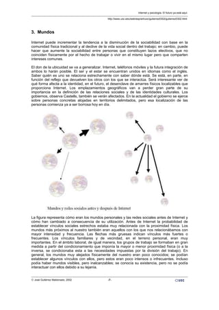 3. Mundos
Internet puede incrementar la tendencia a la disminución de la sociabilidad con base en la
comunidad física tradicional y al declive de la vida social dentro del trabajo; en cambio, puede
hacer que aumente la sociabilidad entre personas que constituyen lazos electivos, que no
coinciden físicamente por el hecho de trabajar o vivir en el mismo lugar pero que comparten
intereses comunes.
El don de la ubicuidad se va a generalizar. Internet, teléfonos móviles y la futura integración de
ambos lo harán posible. El ser y el estar se encuentran unidos en idiomas como el inglés.
Saber quién es uno se relaciona estrechamente con saber dónde está. Se está, en parte, en
función del reflejo que devuelven los otros con los que se interactúa. Será interesante ver de
qué forma afecta a la identidad, en el futuro, el desenclave de amarres físicos localizables que
proporciona Internet. Los emplazamientos geográficos van a perder gran parte de su
importancia en la definición de las relaciones sociales y de las identidades culturales. Los
gobiernos, observa Castells, también se verán afectados. En la actualidad el gobierno se ejerce
sobre personas concretas alojadas en territorios delimitados, pero esa localización de las
personas comienza ya a ser borrosa hoy en día.
La figura representa cómo eran los mundos personales y las redes sociales antes de Internet y
cómo han cambiado a consecuencia de su utilización. Antes de Internet la probabilidad de
establecer vínculos sociales estrechos estaba muy relacionada con la proximidad física. Los
mundos más próximos al nuestro también eran aquellos con los que nos relacionábamos con
mayor intensidad y frecuencia. Las flechas más gruesas indican vínculos más fuertes o
frecuentes. Los vínculos familiares y de vecindad, en el terreno personal, eran muy
importantes. En el ámbito laboral, de igual manera, los grupos de trabajo se formaban en gran
medida a partir del condicionamiento que imponía la mayor o menor proximidad física (o a la
inversa, se condicionaba esta a las necesidades impuestas por la división del trabajo). En
general, los mundos muy alejados físicamente del nuestro eran poco conocidos; se podían
establecer algunos vínculos con ellos, pero estos eran poco intensos o infrecuentes. Incluso
podía haber mundos visibles, pero inalcanzables; se conocía su existencia, pero no se podía
interactuar con ellos debido a su lejanía.
Internet y psicología. El futuro ya está aquí.
http://www.uoc.edu/web/esp/art/uoc/gutierrez0302/gutierrez0302.html
© José Gutiérrez Maldonado, 2002 -7-
 